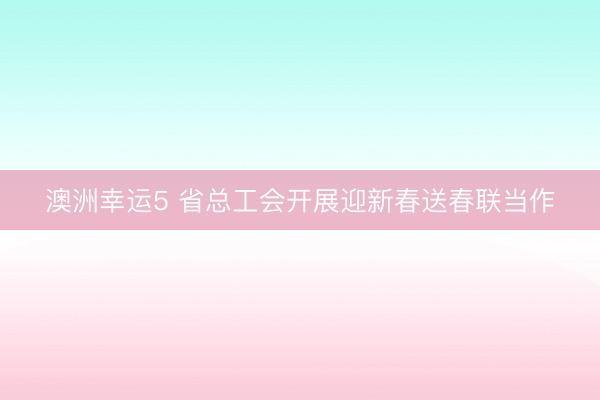 澳洲幸運5 省總工會開展迎新春送春聯(lián)當作
