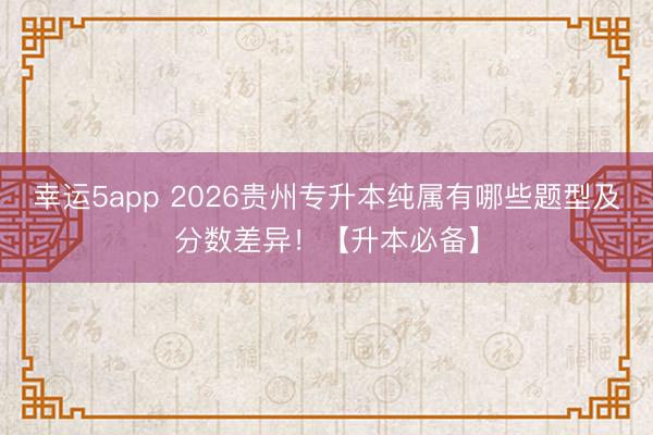 幸運(yùn)5app 2026貴州專升本純屬有哪些題型及分?jǐn)?shù)差異!【升本必備】