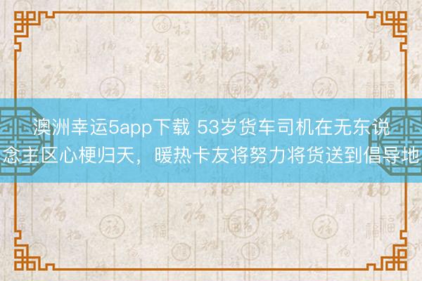 澳洲幸運5app下載 53歲貨車司機在無東說念主區心梗歸天,暖熱卡友將努力將貨送到倡導地