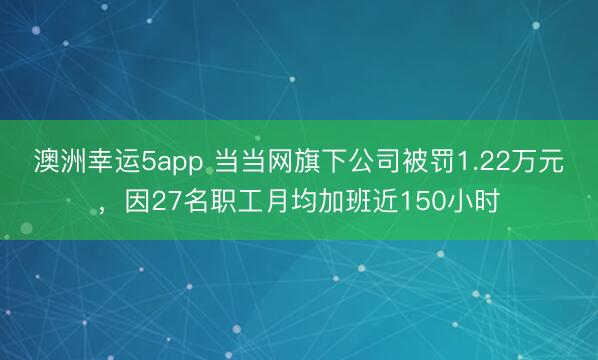 澳洲幸運5app 當當網旗下公司被罰1.22萬元，因27名職工月均加班近150小時