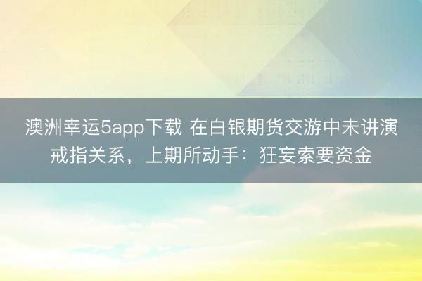 澳洲幸運5app下載 在白銀期貨交游中未講演戒指關(guān)系,上期所動手:狂妄索要資金