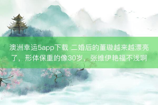 澳洲幸運5app下載 二婚后的董璇越來越漂亮了，形體保重的像30歲，張維伊艷福不淺啊