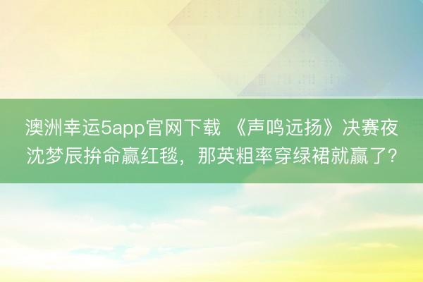 澳洲幸運5app官網(wǎng)下載 《聲鳴遠(yuǎn)揚》決賽夜沈夢辰拚命贏紅毯,那英粗率穿綠裙就贏了?