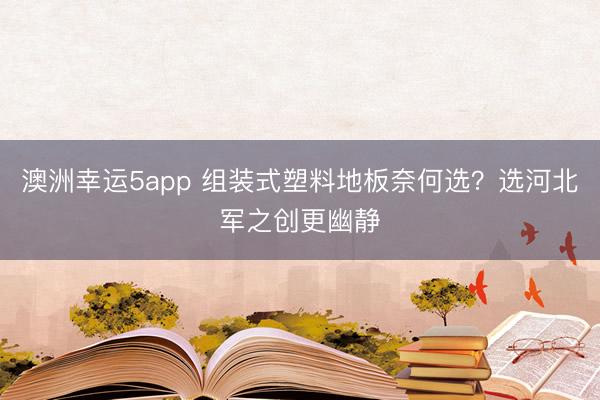 澳洲幸運(yùn)5app 組裝式塑料地板奈何選?選河北軍之創(chuàng)更幽靜