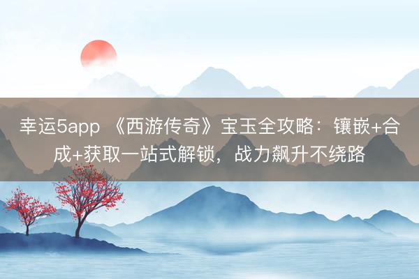 幸運5app 《西游傳奇》寶玉全攻略：鑲嵌+合成+獲取一站式解鎖，戰力飆升不繞路