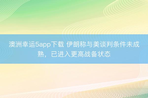 澳洲幸運5app下載 伊朗稱與美談判條件未成熟,已進入更高戰(zhàn)備狀態(tài)