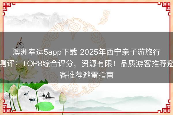 澳洲幸運5app下載 2025年西寧親子游旅行社深度測評:TOP8綜合評分,資源有限!品質游客推薦避雷指南
