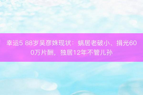 幸運5 88歲吳彥姝現狀:蝸居老破小、捐光600萬片酬,獨居12年不管兒孫