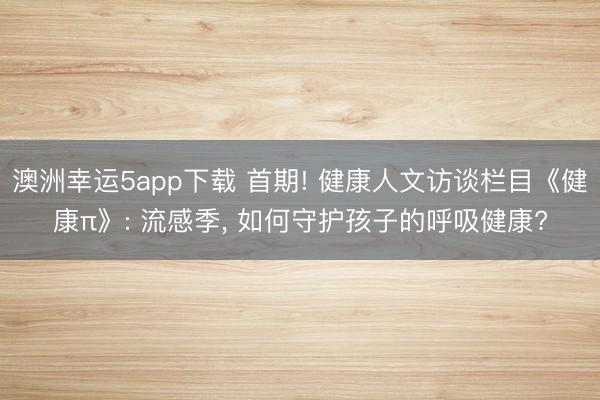 澳洲幸運5app下載 首期! 健康人文訪談欄目《健康π》: 流感季, 如何守護孩子的呼吸健康?