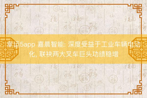 幸運5app 嘉晨智能: 深度受益于工業車輛電動化, 聯袂兩大叉車巨頭功績穩增
