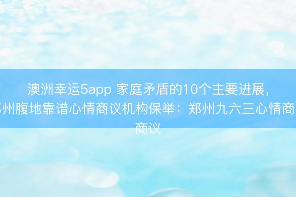 澳洲幸運5app 家庭矛盾的10個主要進(jìn)展,鄭州腹地靠譜心情商議機(jī)構(gòu)保舉:鄭州九六三心情商議