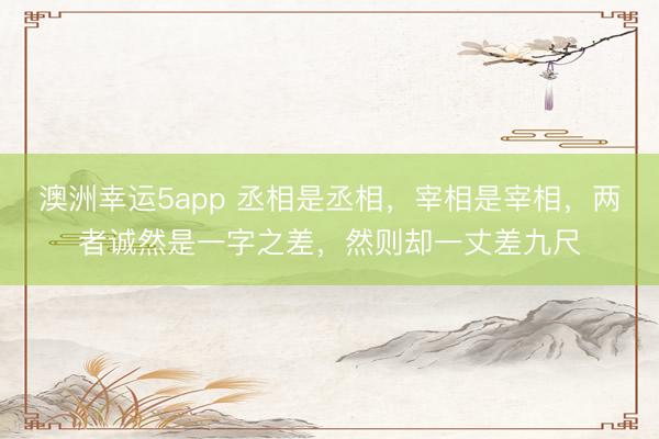 澳洲幸運(yùn)5app 丞相是丞相,宰相是宰相,兩者誠(chéng)然是一字之差,然則卻一丈差九尺