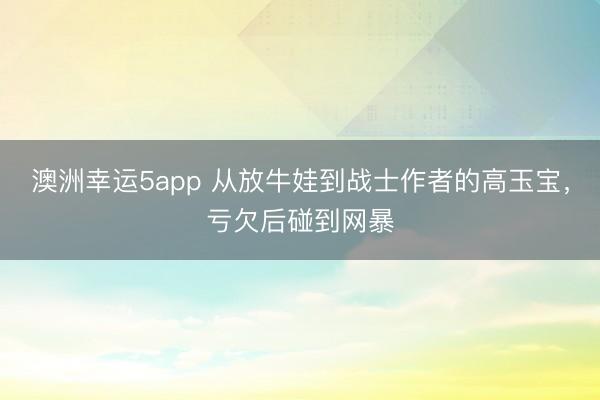 澳洲幸運5app 從放牛娃到戰(zhàn)士作者的高玉寶,虧欠后碰到網(wǎng)暴